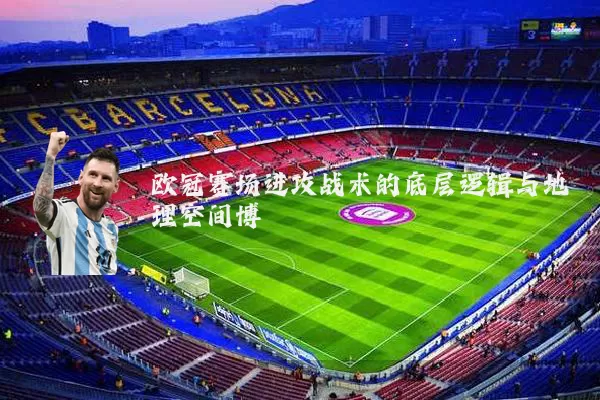 欧冠赛场进攻战术的底层逻辑与地理空间博弈