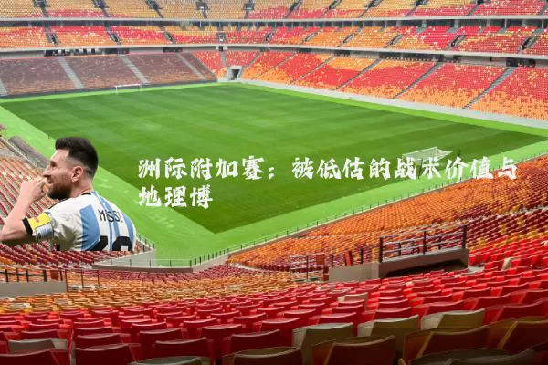 洲际附加赛：被低估的战术价值与地理博弈