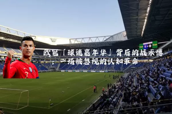 欧冠「球迷嘉年华」背后的战术博弈:一场被忽视的认知革命